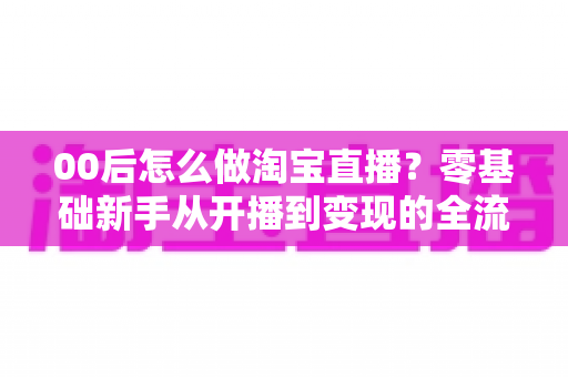 00后怎么做淘宝直播?零基础新手从开播到变现的全流程攻略 00后怎么做淘宝直播?零基础新手从开播到变现的全流程攻略