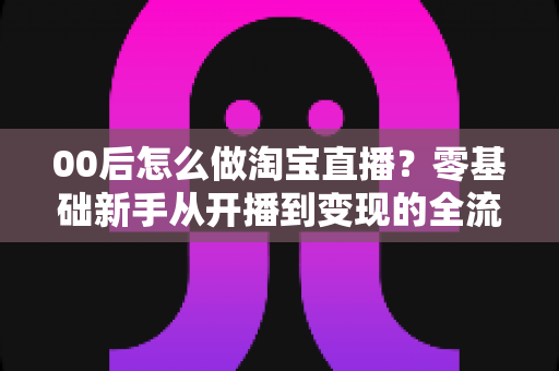 00后怎么做淘宝直播?零基础新手从开播到变现的全流程攻略 00后怎么做淘宝直播?零基础新手从开播到变现的全流程攻略