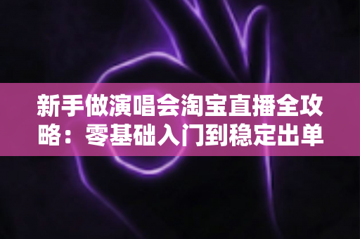 新手做演唱会淘宝直播全攻略：零基础入门到稳定出单的实战指南