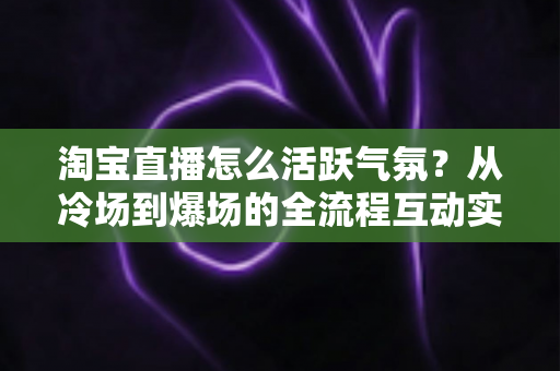淘宝直播怎么活跃气氛？从冷场到爆场的全流程互动实战攻略