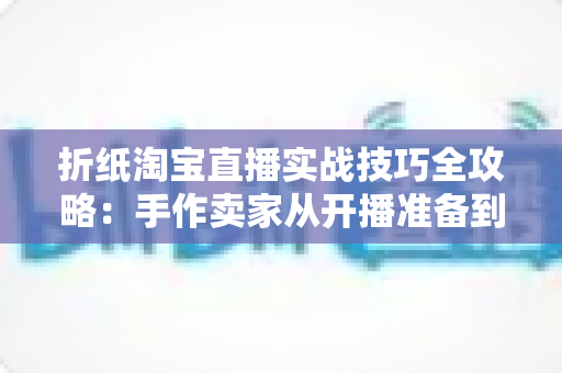 折纸淘宝直播实战技巧全攻略：手作卖家从开播准备到成交转化的进阶指南