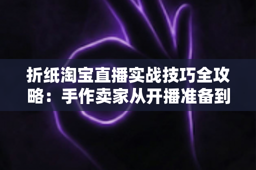 折纸淘宝直播实战技巧全攻略：手作卖家从开播准备到成交转化的进阶指南