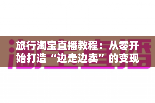 旅行淘宝直播教程:从零开始打造“边走边卖”的变现之旅完整指南 旅行淘宝直播教程:从零开始打造“边走边卖”的变现之旅完整指南