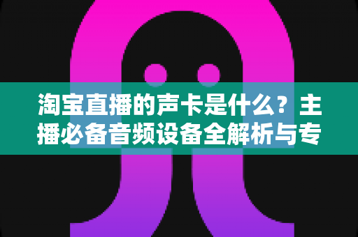 淘宝直播的声卡是什么?主播必备音频设备全解析与专业选购指南 淘宝直播的声卡是什么?主播必备音频设备全解析与专业选购指南