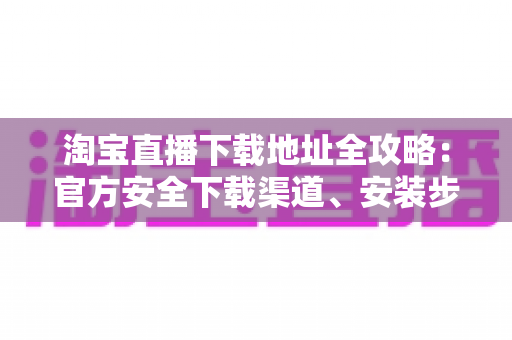 淘宝直播下载地址全攻略:官方安全下载渠道、安装步骤与新手指南一文讲透 淘宝直播下载地址全攻略:官方安全下载渠道、安装步骤与新手指南一文讲透