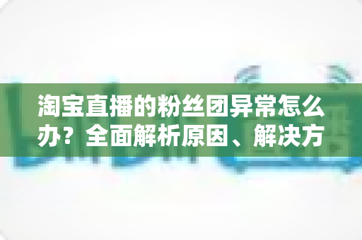 淘宝直播的粉丝团异常怎么办？全面解析原因、解决方法与预防指南