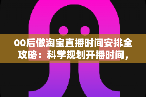 00后做淘宝直播时间安排全攻略：科学规划开播时间，助新手主播快速涨粉提升销量