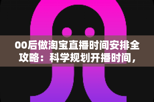 00后做淘宝直播时间安排全攻略：科学规划开播时间，助新手主播快速涨粉提升销量