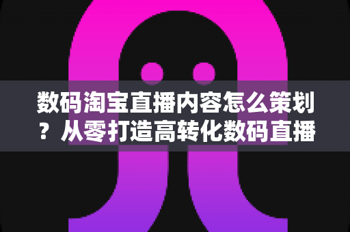 数码淘宝直播内容怎么策划？从零打造高转化数码直播间的内容规划全攻略