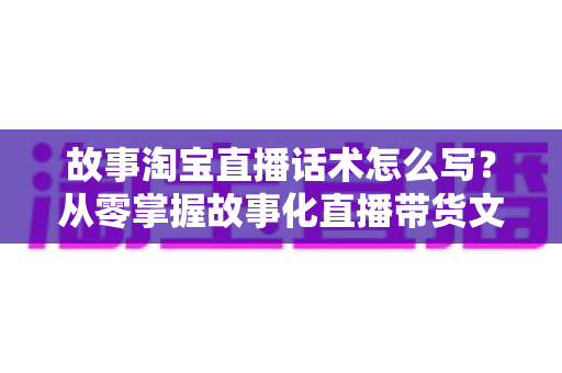 故事淘宝直播话术怎么写?从零掌握故事化直播带货文案的核心方法与实战技巧 故事淘宝直播话术怎么写?从零掌握故事化直播带货文案的核心方法与实战技巧