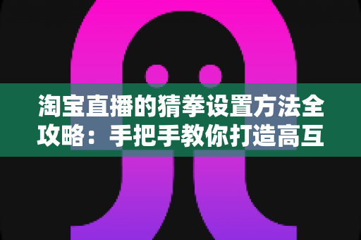 淘宝直播的猜拳设置方法全攻略:手把手教你打造高互动、高转化的直播间 淘宝直播的猜拳设置方法全攻略:手把手教你打造高互动、高转化的直播间