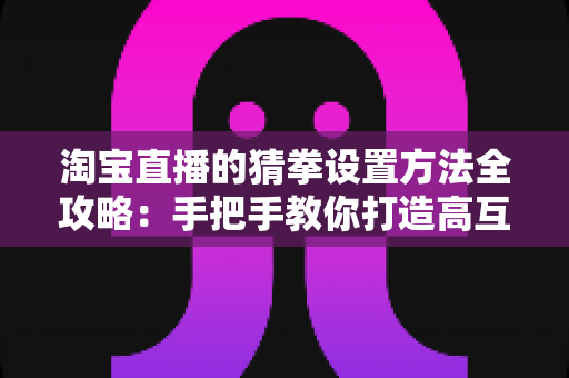 淘宝直播的猜拳设置方法全攻略:手把手教你打造高互动、高转化的直播间 淘宝直播的猜拳设置方法全攻略:手把手教你打造高互动、高转化的直播间