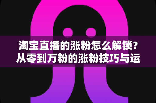 淘宝直播的涨粉怎么解锁?从零到万粉的涨粉技巧与运营全攻略 淘宝直播的涨粉怎么解锁?从零到万粉的涨粉技巧与运营全攻略