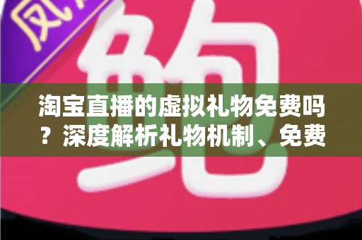 淘宝直播的虚拟礼物免费吗？深度解析礼物机制、免费获取途径与理性消费全指南
