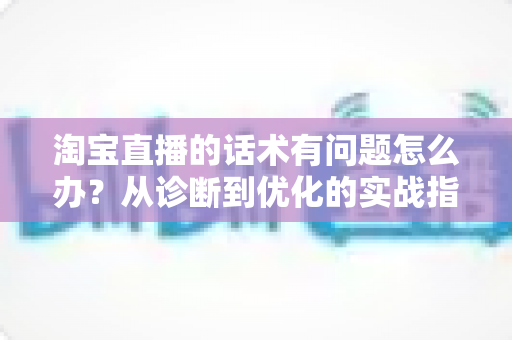 淘宝直播的话术有问题怎么办？从诊断到优化的实战指南，让直播间人气与转化双提升