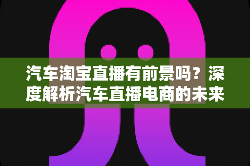 汽车淘宝直播有前景吗?深度解析汽车直播电商的未来机遇与挑战 汽车淘宝直播有前景吗?深度解析汽车直播电商的未来机遇与挑战