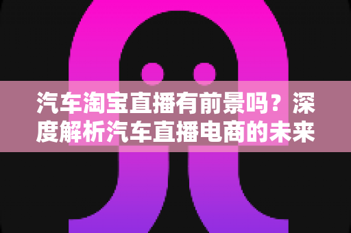 汽车淘宝直播有前景吗?深度解析汽车直播电商的未来机遇与挑战 汽车淘宝直播有前景吗?深度解析汽车直播电商的未来机遇与挑战