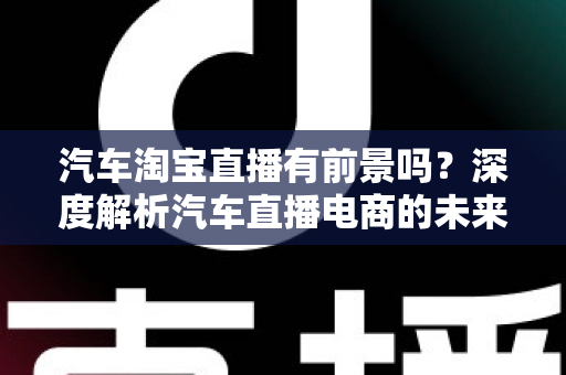 汽车淘宝直播有前景吗?深度解析汽车直播电商的未来机遇与挑战 汽车淘宝直播有前景吗?深度解析汽车直播电商的未来机遇与挑战