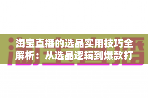 淘宝直播的选品实用技巧全解析:从选品逻辑到爆款打造,助你快速提升直播间转化率 淘宝直播的选品实用技巧全解析:从选品逻辑到爆款打造,助你快速提升直播间转化率