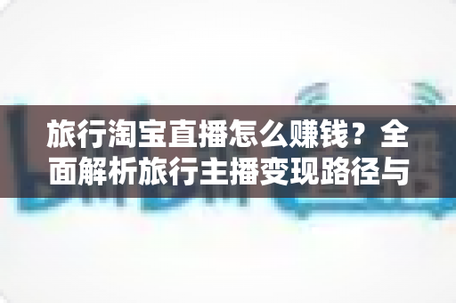 旅行淘宝直播怎么赚钱？全面解析旅行主播变现路径与实战运营攻略