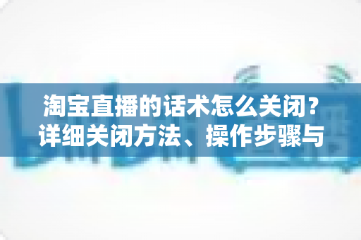 淘宝直播的话术怎么关闭?详细关闭方法、操作步骤与常见问题全解析 淘宝直播的话术怎么关闭?详细关闭方法、操作步骤与常见问题全解析