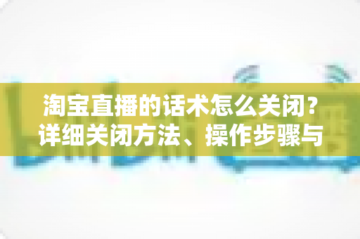 淘宝直播的话术怎么关闭?详细关闭方法、操作步骤与常见问题全解析 淘宝直播的话术怎么关闭?详细关闭方法、操作步骤与常见问题全解析