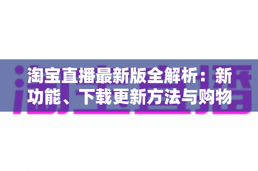 淘宝直播最新版全解析：新功能、下载更新方法与购物直播实用指南