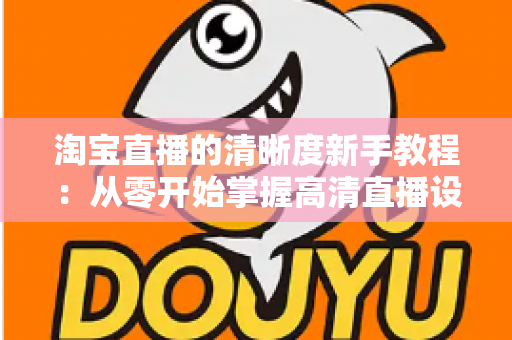 淘宝直播的清晰度新手教程:从零开始掌握高清直播设置技巧,让您的直播间画质瞬间提升 淘宝直播的清晰度新手教程:从零开始掌握高清直播设置技巧,让您的直播间画质瞬间提升