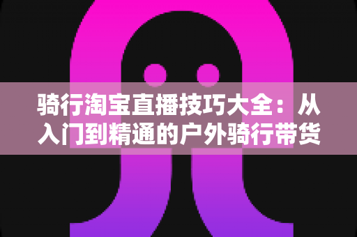 骑行淘宝直播技巧大全：从入门到精通的户外骑行带货实战指南