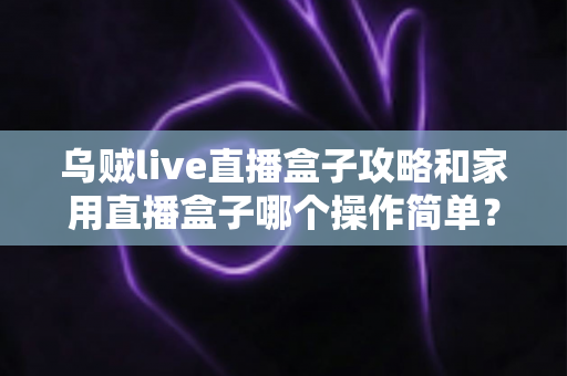 乌贼live直播盒子攻略和家用直播盒子哪个操作简单?新手入门选购与上手全解析 乌贼live直播盒子攻略和家用直播盒子哪个操作简单?新手入门选购与上手全解析