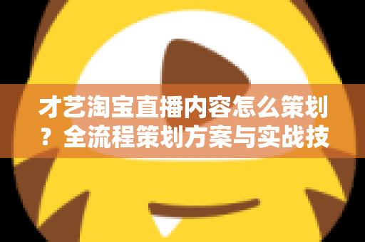 才艺淘宝直播内容怎么策划？全流程策划方案与实战技巧详解