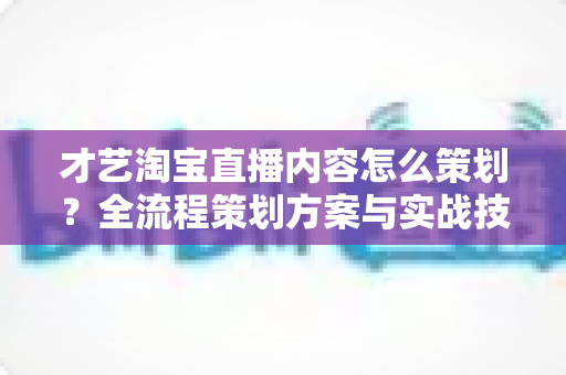 才艺淘宝直播内容怎么策划？全流程策划方案与实战技巧详解