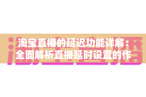 淘宝直播的延迟功能详解：全面解析直播延时设置的作用、操作步骤与实用技巧