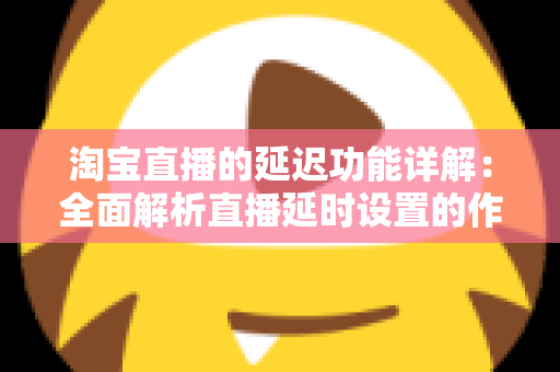 淘宝直播的延迟功能详解：全面解析直播延时设置的作用、操作步骤与实用技巧