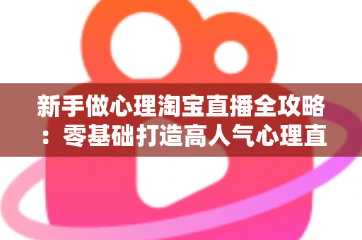 新手做心理淘宝直播全攻略：零基础打造高人气心理直播间的实战指南