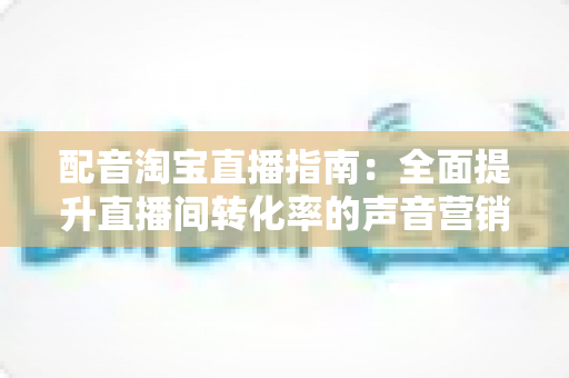 配音淘宝直播指南:全面提升直播间转化率的声音营销实战攻略 配音淘宝直播指南:全面提升直播间转化率的声音营销实战攻略