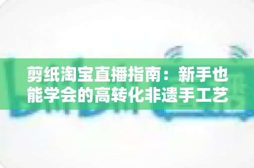 剪纸淘宝直播指南:新手也能学会的高转化非遗手工艺直播全攻略 剪纸淘宝直播指南:新手也能学会的高转化非遗手工艺直播全攻略
