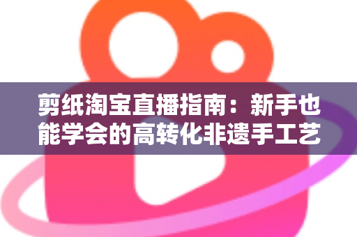剪纸淘宝直播指南:新手也能学会的高转化非遗手工艺直播全攻略 剪纸淘宝直播指南:新手也能学会的高转化非遗手工艺直播全攻略
