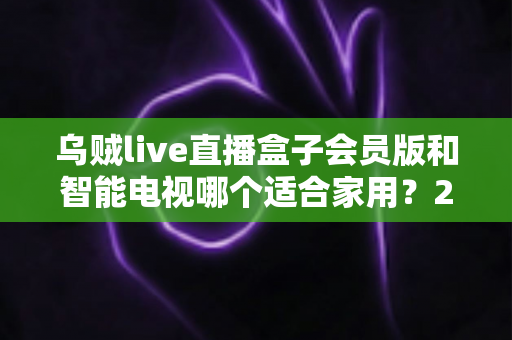 乌贼live直播盒子会员版和智能电视哪个适合家用?2025年家庭观影选购全攻略 乌贼live直播盒子会员版和智能电视哪个适合家用?2025年家庭观影选购全攻略