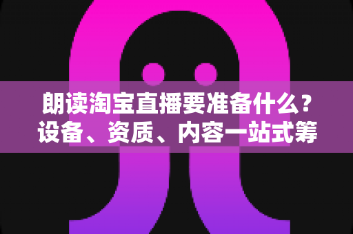 朗读淘宝直播要准备什么?设备、资质、内容一站式筹备指南,新手主播必读 朗读淘宝直播要准备什么?设备、资质、内容一站式筹备指南,新手主播必读