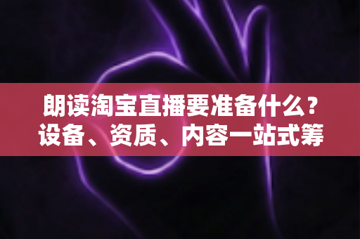 朗读淘宝直播要准备什么？设备、资质、内容一站式筹备指南，新手主播必读