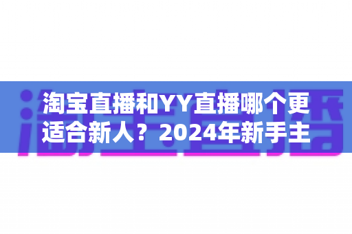 淘宝直播和YY直播哪个更适合新人?2024年新手主播平台选择全攻略 淘宝直播和YY直播哪个更适合新人?2024年新手主播平台选择全攻略