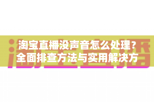 淘宝直播没声音怎么处理？全面排查方法与实用解决方案指南
