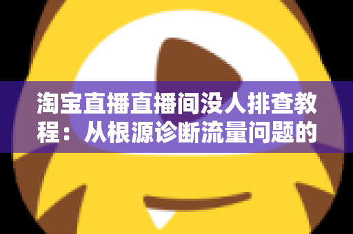 淘宝直播直播间没人排查教程:从根源诊断流量问题的完整实战指南 淘宝直播直播间没人排查教程:从根源诊断流量问题的完整实战指南