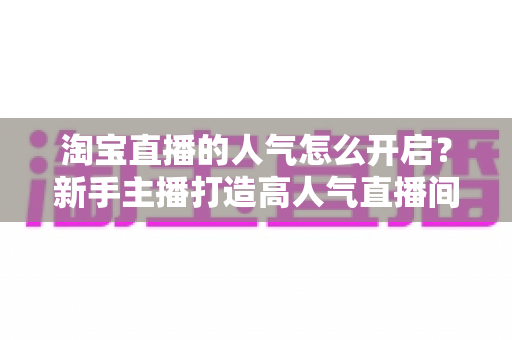 淘宝直播的人气怎么开启？新手主播打造高人气直播间的完整实用指南