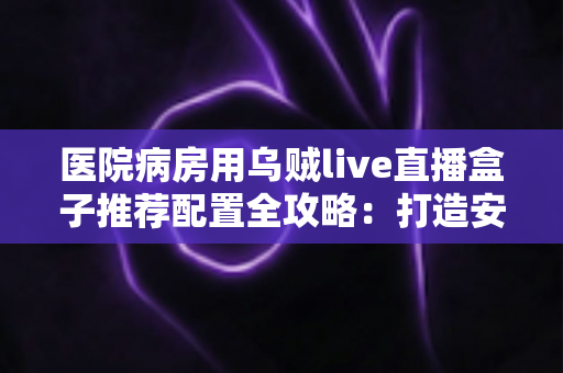 医院病房用乌贼live直播盒子推荐配置全攻略:打造安全流畅的病房直播新体验 医院病房用乌贼live直播盒子推荐配置全攻略:打造安全流畅的病房直播新体验