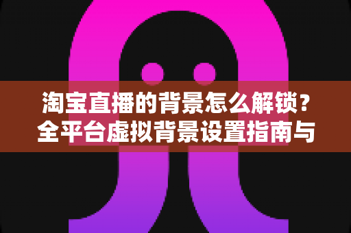 淘宝直播的背景怎么解锁?全平台虚拟背景设置指南与实用技巧 淘宝直播的背景怎么解锁?全平台虚拟背景设置指南与实用技巧