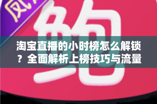 淘宝直播的小时榜怎么解锁?全面解析上榜技巧与流量提升指南 淘宝直播的小时榜怎么解锁?全面解析上榜技巧与流量提升指南