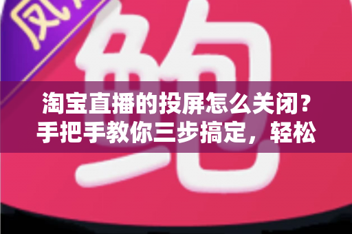 淘宝直播的投屏怎么关闭？手把手教你三步搞定，轻松享受畅快购物体验！