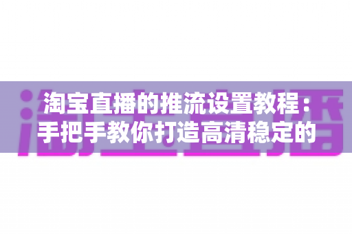 淘宝直播的推流设置教程：手把手教你打造高清稳定的直播间